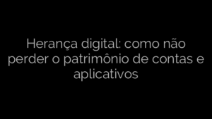 ​Herança digital: como não perder o patrimônio de contas e aplicativos 